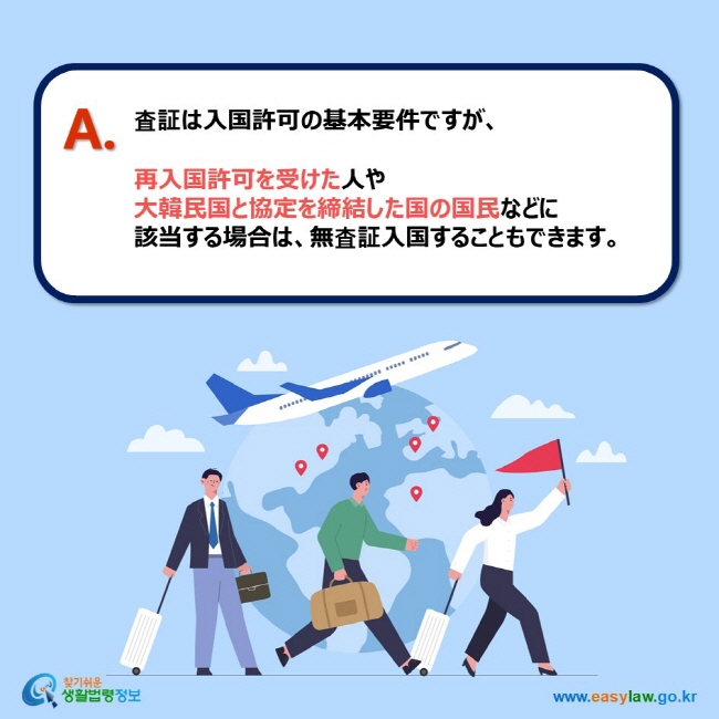 A. 査証は入国許可の基本要件ですが、  再入国許可を受けた人や 大韓民国と協定を締結した国の国民などに 該当する場合は、無査証入国することもできます。